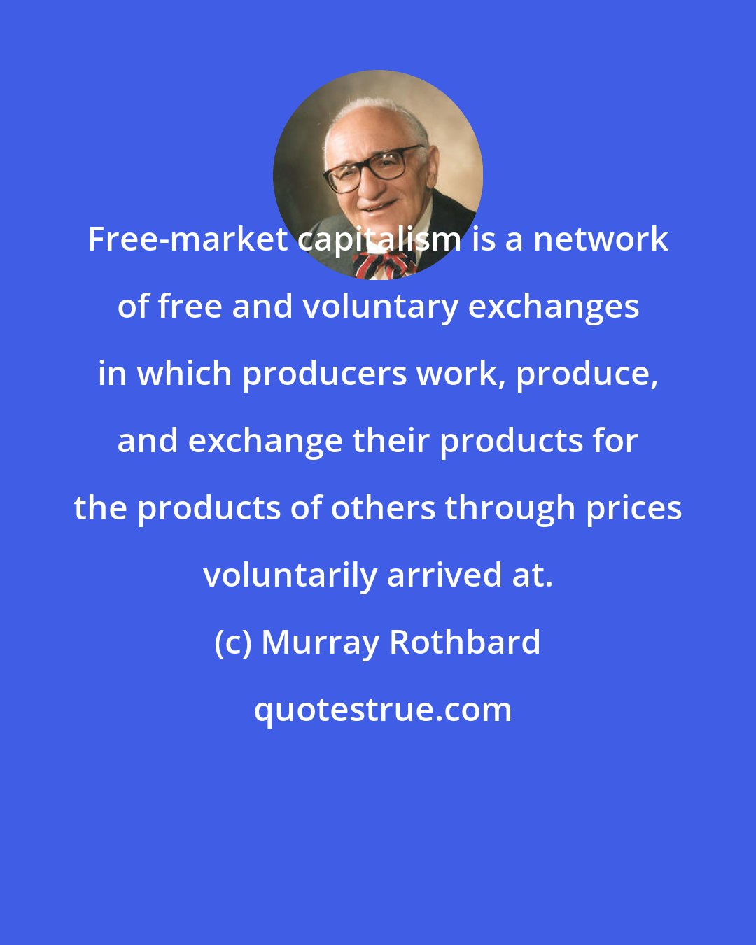 Murray Rothbard: Free-market capitalism is a network of free and voluntary exchanges in which producers work, produce, and exchange their products for the products of others through prices voluntarily arrived at.