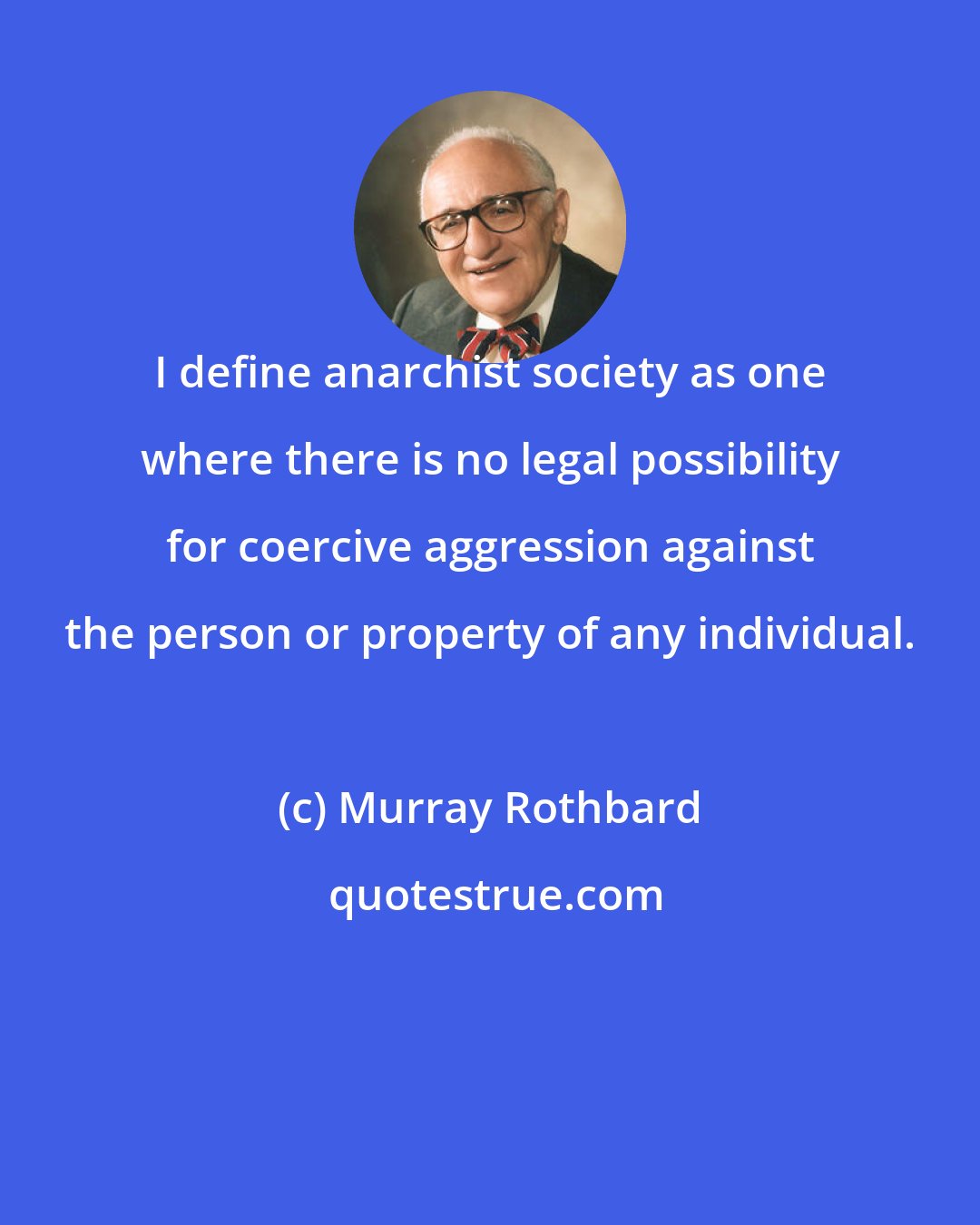 Murray Rothbard: I define anarchist society as one where there is no legal possibility for coercive aggression against the person or property of any individual.