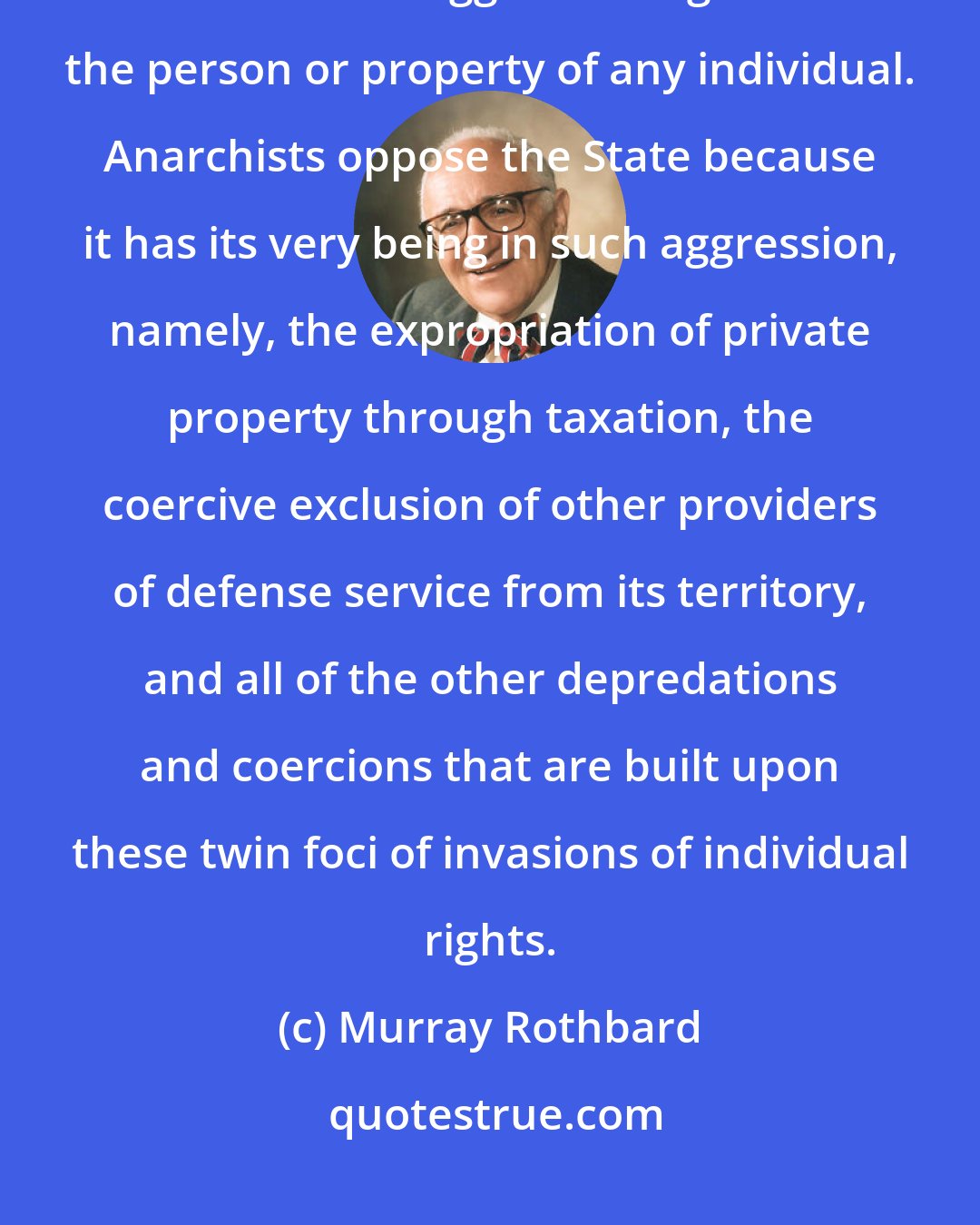 Murray Rothbard: I define anarchist society as one where there is no legal possibility for coercive aggression against the person or property of any individual. Anarchists oppose the State because it has its very being in such aggression, namely, the expropriation of private property through taxation, the coercive exclusion of other providers of defense service from its territory, and all of the other depredations and coercions that are built upon these twin foci of invasions of individual rights.