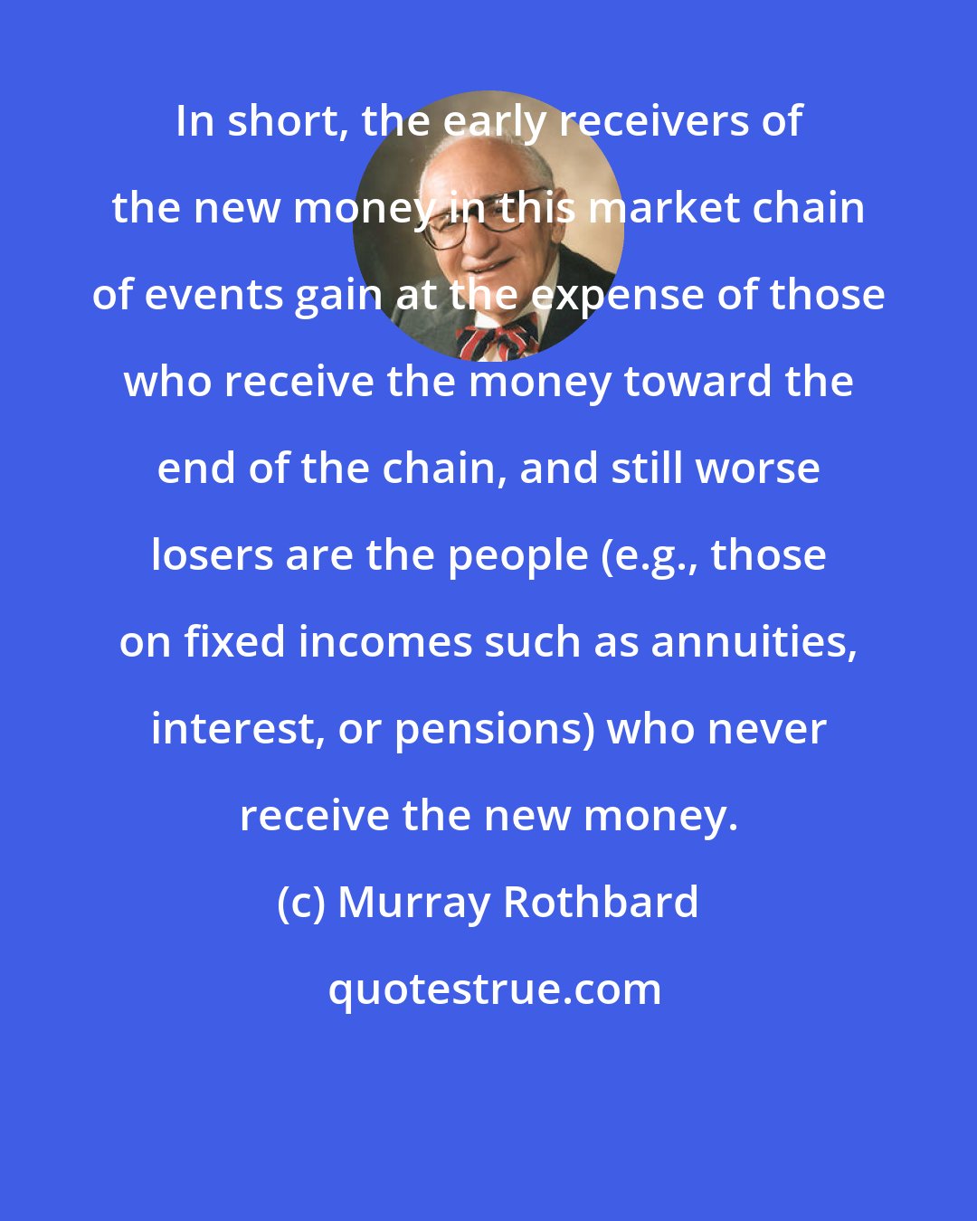 Murray Rothbard: In short, the early receivers of the new money in this market chain of events gain at the expense of those who receive the money toward the end of the chain, and still worse losers are the people (e.g., those on fixed incomes such as annuities, interest, or pensions) who never receive the new money.