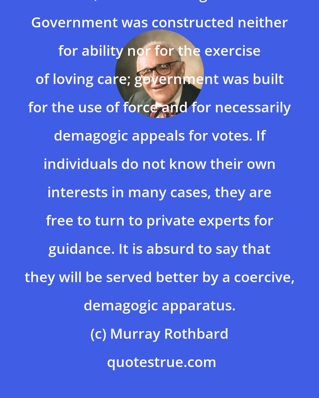 Murray Rothbard: It is curious that people tend to regard government as a quasi-divine, selfless, Santa Claus organization. Government was constructed neither for ability nor for the exercise of loving care; government was built for the use of force and for necessarily demagogic appeals for votes. If individuals do not know their own interests in many cases, they are free to turn to private experts for guidance. It is absurd to say that they will be served better by a coercive, demagogic apparatus.