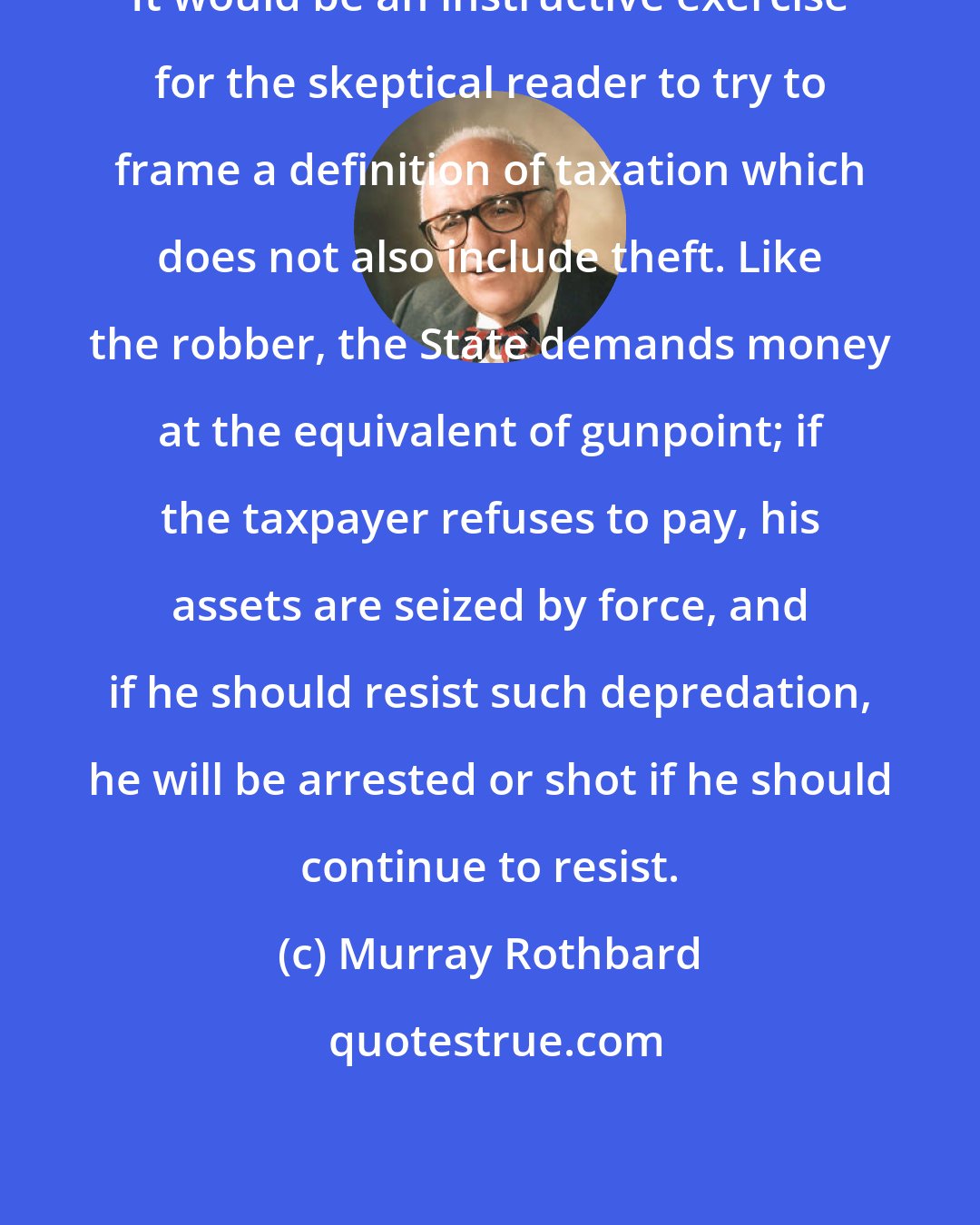 Murray Rothbard: It would be an instructive exercise for the skeptical reader to try to frame a definition of taxation which does not also include theft. Like the robber, the State demands money at the equivalent of gunpoint; if the taxpayer refuses to pay, his assets are seized by force, and if he should resist such depredation, he will be arrested or shot if he should continue to resist.