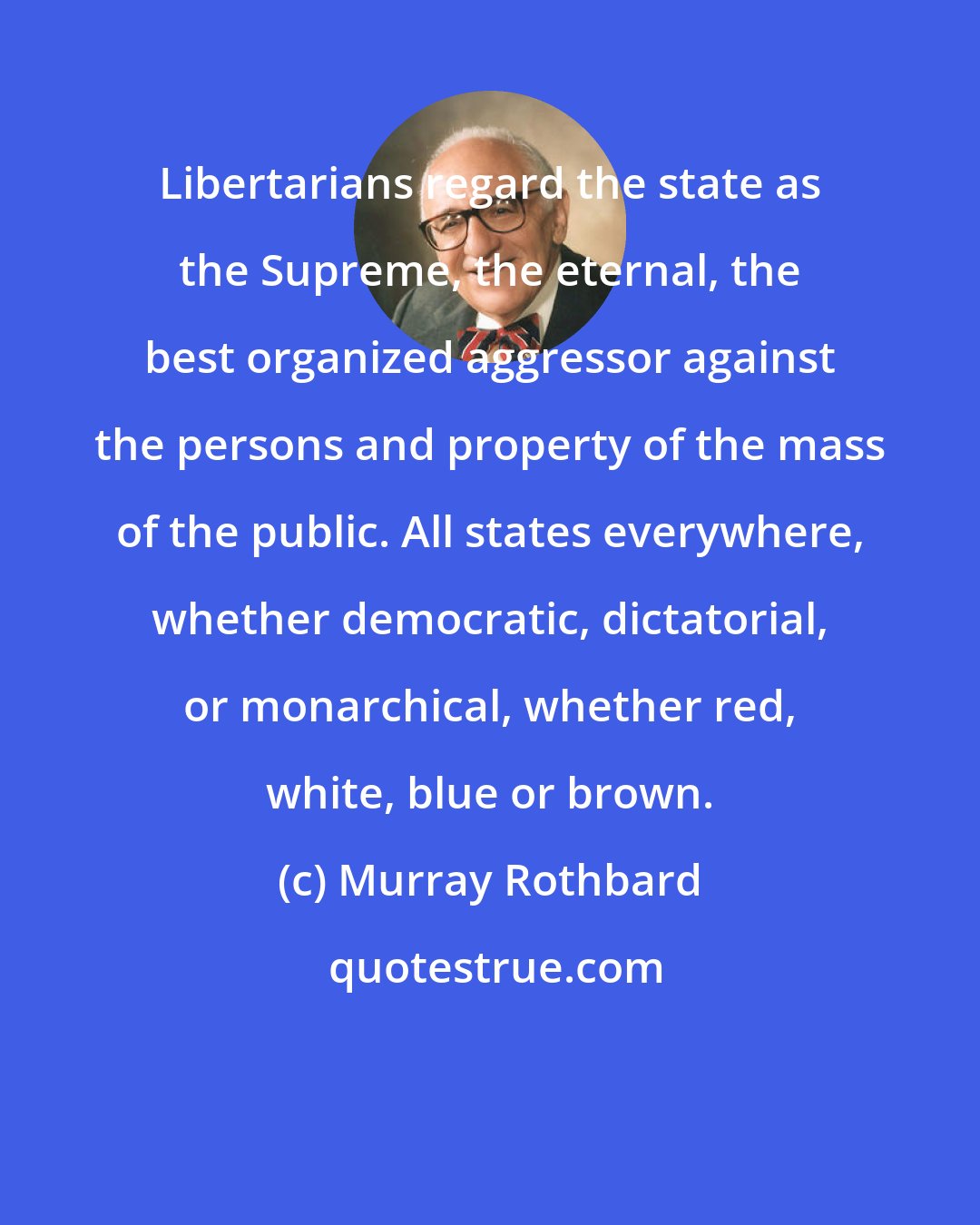 Murray Rothbard: Libertarians regard the state as the Supreme, the eternal, the best organized aggressor against the persons and property of the mass of the public. All states everywhere, whether democratic, dictatorial, or monarchical, whether red, white, blue or brown.