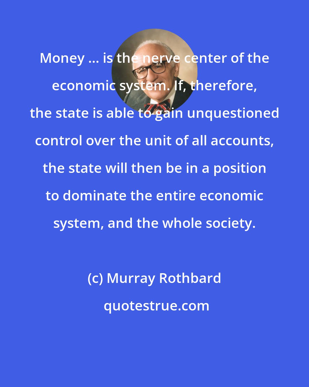 Murray Rothbard: Money ... is the nerve center of the economic system. If, therefore, the state is able to gain unquestioned control over the unit of all accounts, the state will then be in a position to dominate the entire economic system, and the whole society.