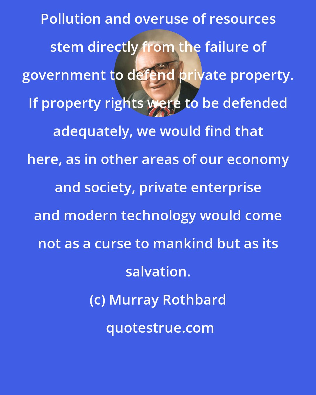 Murray Rothbard: Pollution and overuse of resources stem directly from the failure of government to defend private property. If property rights were to be defended adequately, we would find that here, as in other areas of our economy and society, private enterprise and modern technology would come not as a curse to mankind but as its salvation.