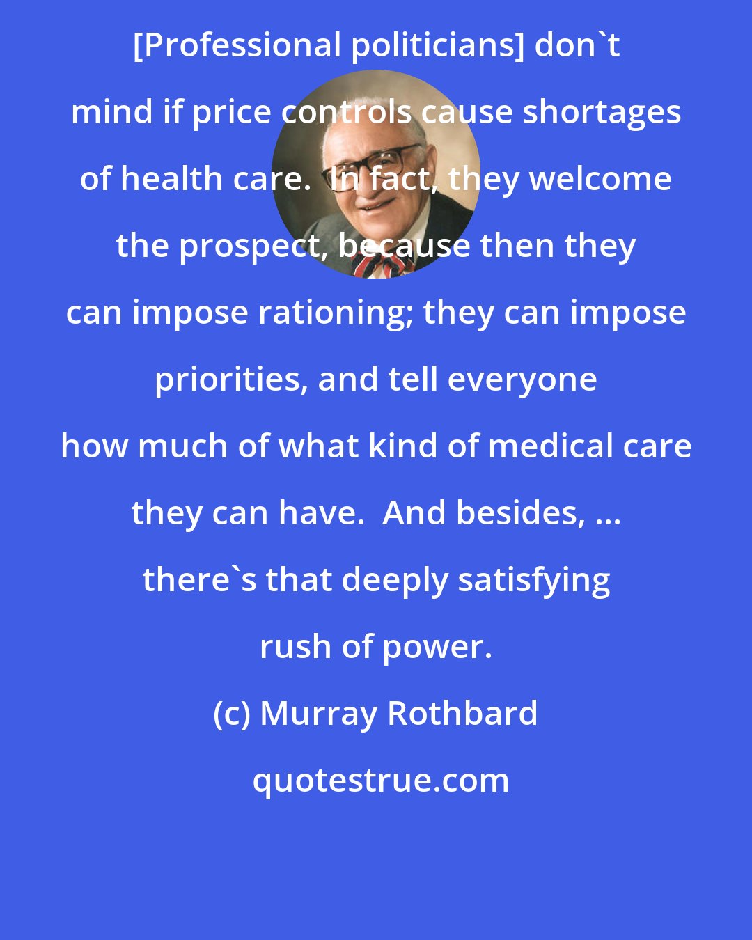 Murray Rothbard: [Professional politicians] don't mind if price controls cause shortages of health care.  In fact, they welcome the prospect, because then they can impose rationing; they can impose priorities, and tell everyone how much of what kind of medical care they can have.  And besides, ... there's that deeply satisfying rush of power.