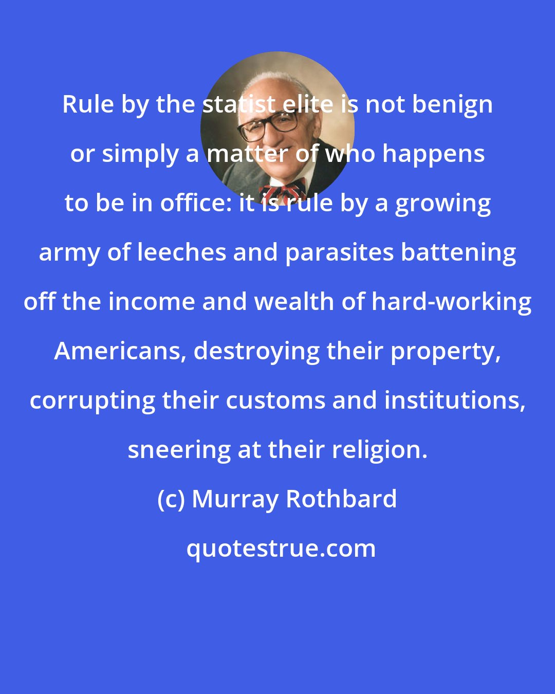 Murray Rothbard: Rule by the statist elite is not benign or simply a matter of who happens to be in office: it is rule by a growing army of leeches and parasites battening off the income and wealth of hard-working Americans, destroying their property, corrupting their customs and institutions, sneering at their religion.