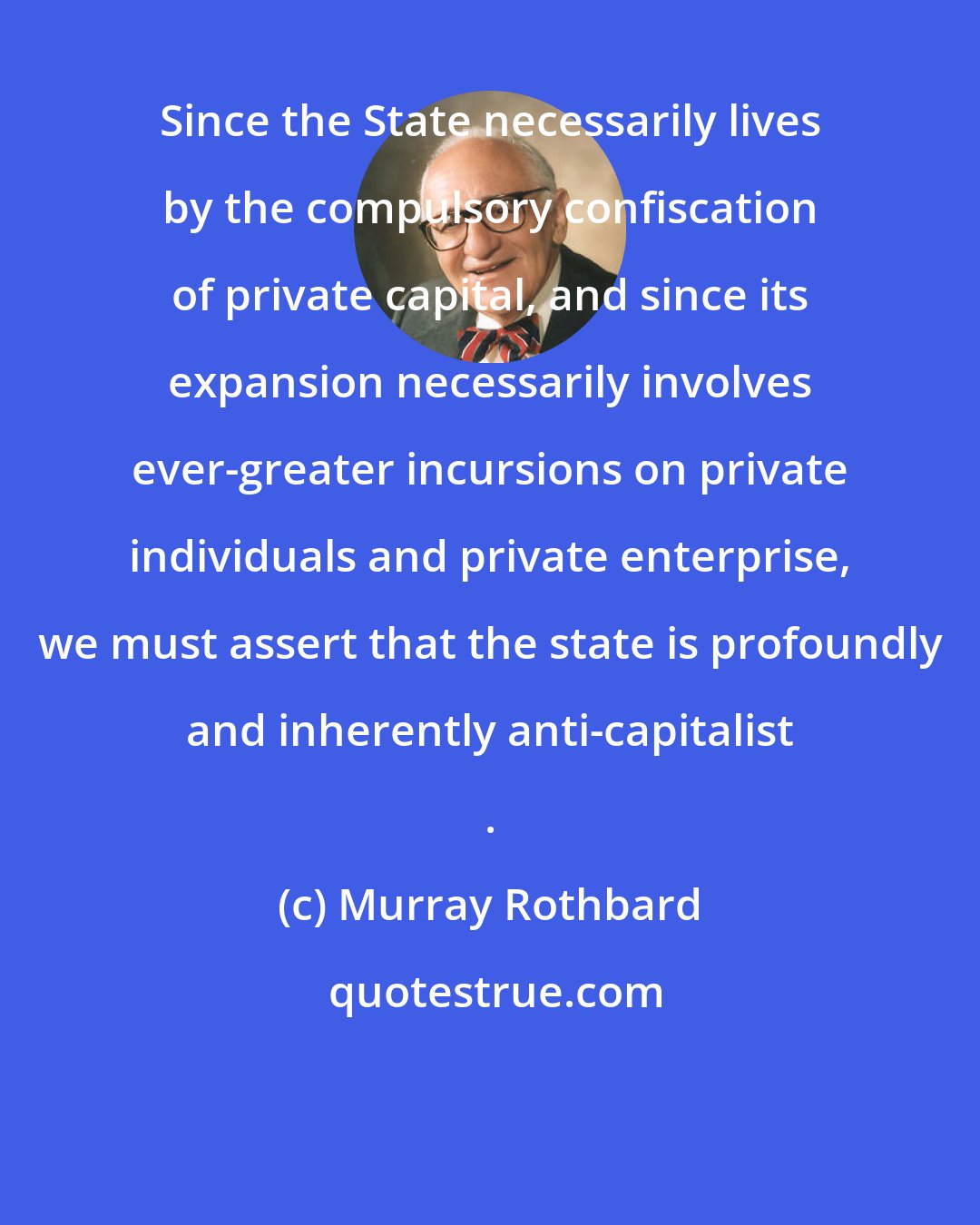 Murray Rothbard: Since the State necessarily lives by the compulsory confiscation of private capital, and since its expansion necessarily involves ever-greater incursions on private individuals and private enterprise, we must assert that the state is profoundly and inherently anti-capitalist .