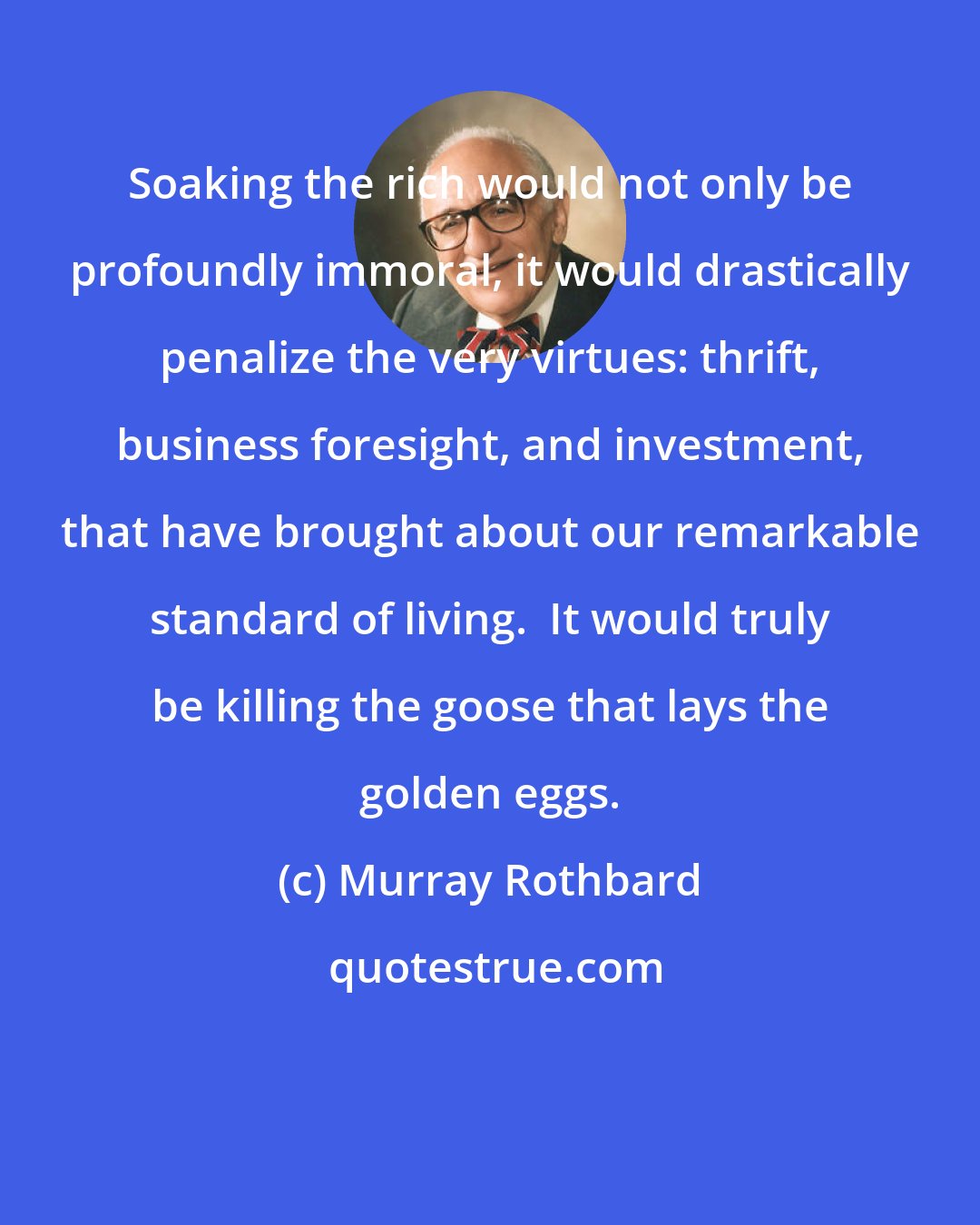 Murray Rothbard: Soaking the rich would not only be profoundly immoral, it would drastically penalize the very virtues: thrift, business foresight, and investment, that have brought about our remarkable standard of living.  It would truly be killing the goose that lays the golden eggs.