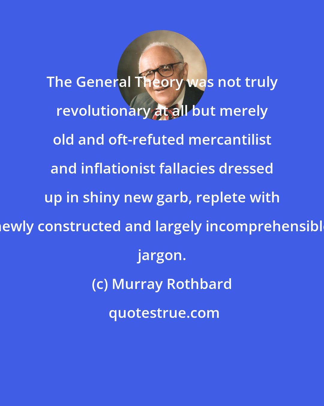 Murray Rothbard: The General Theory was not truly revolutionary at all but merely old and oft-refuted mercantilist and inflationist fallacies dressed up in shiny new garb, replete with newly constructed and largely incomprehensible jargon.