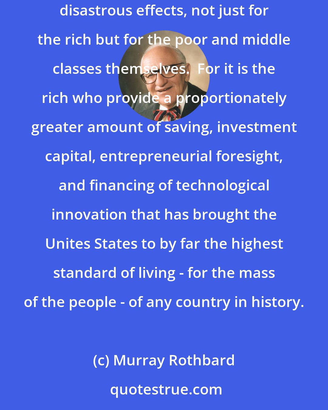 Murray Rothbard: The modern welfare state, highly touted as soaking the rich to subsidize the poor, does no such thing.  In fact, soaking the rich would have disastrous effects, not just for the rich but for the poor and middle classes themselves.  For it is the rich who provide a proportionately greater amount of saving, investment capital, entrepreneurial foresight, and financing of technological innovation that has brought the Unites States to by far the highest standard of living - for the mass of the people - of any country in history.