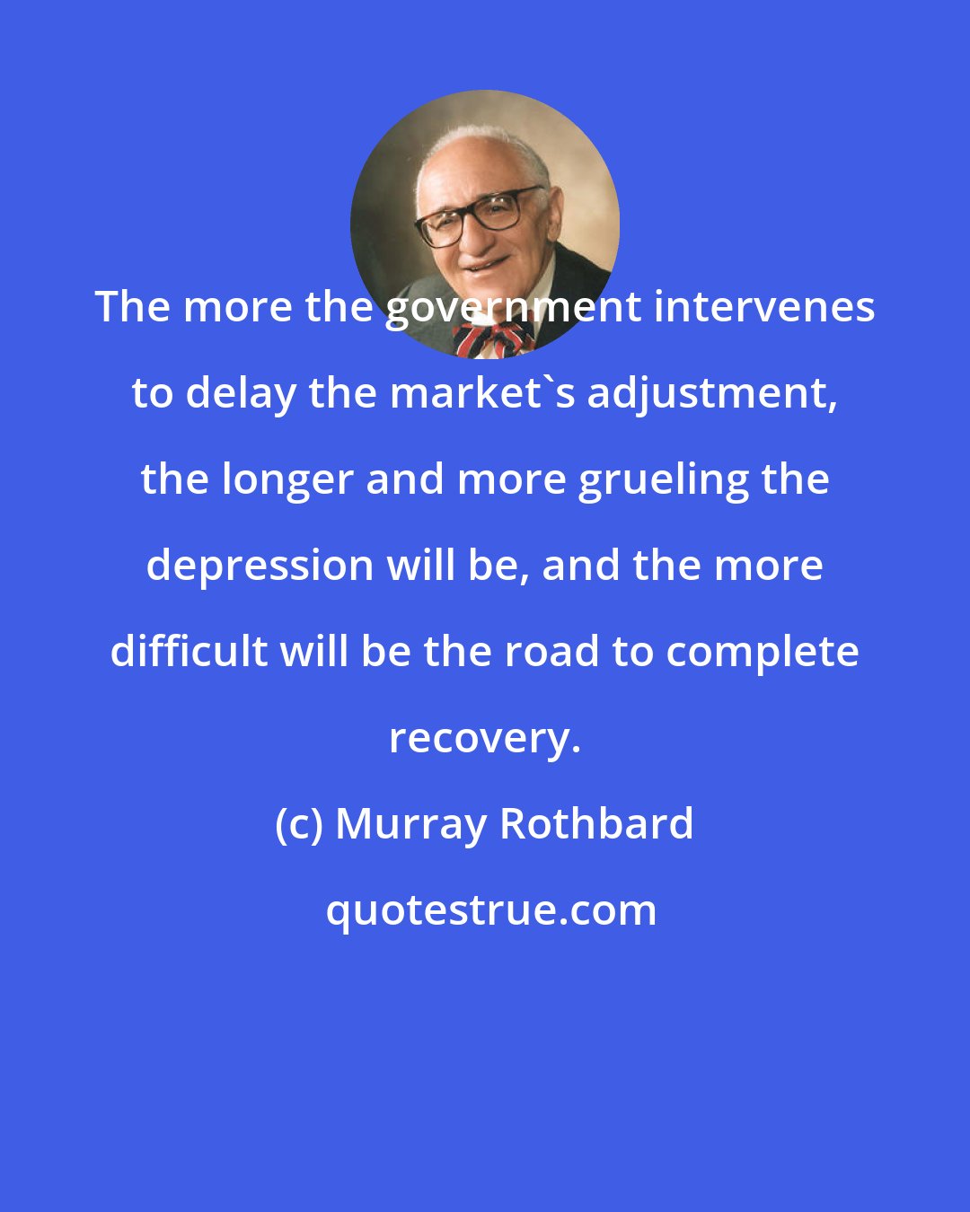 Murray Rothbard: The more the government intervenes to delay the market's adjustment, the longer and more grueling the depression will be, and the more difficult will be the road to complete recovery.