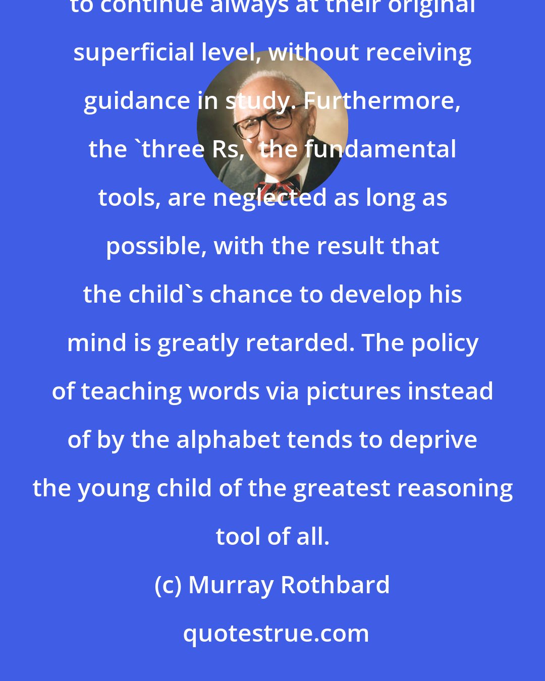 Murray Rothbard: The policy of letting the child 'do what he likes' is an insidious one, since the children are encouraged to continue always at their original superficial level, without receiving guidance in study. Furthermore, the 'three Rs,' the fundamental tools, are neglected as long as possible, with the result that the child's chance to develop his mind is greatly retarded. The policy of teaching words via pictures instead of by the alphabet tends to deprive the young child of the greatest reasoning tool of all.