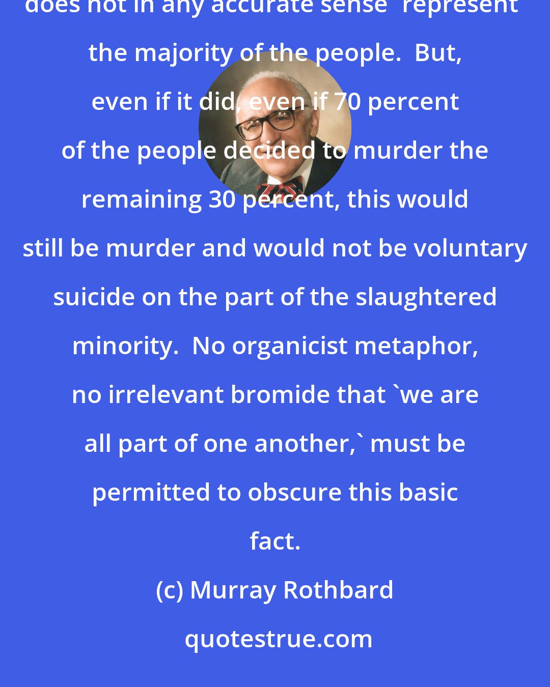 Murray Rothbard: We must, therefore, emphasize that 'we' are not the government; the government is not 'us.' The government does not in any accurate sense 'represent' the majority of the people.  But, even if it did, even if 70 percent of the people decided to murder the remaining 30 percent, this would still be murder and would not be voluntary suicide on the part of the slaughtered minority.  No organicist metaphor, no irrelevant bromide that 'we are all part of one another,' must be permitted to obscure this basic fact.