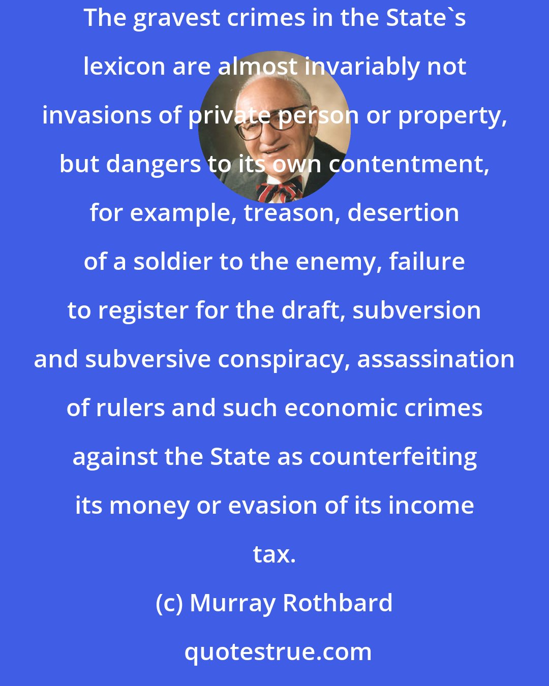 Murray Rothbard: [W]hich category of crimes does the State pursue and punish most intensely? [T]hose against private citizens or those against itself? The gravest crimes in the State's lexicon are almost invariably not invasions of private person or property, but dangers to its own contentment, for example, treason, desertion of a soldier to the enemy, failure to register for the draft, subversion and subversive conspiracy, assassination of rulers and such economic crimes against the State as counterfeiting its money or evasion of its income tax.