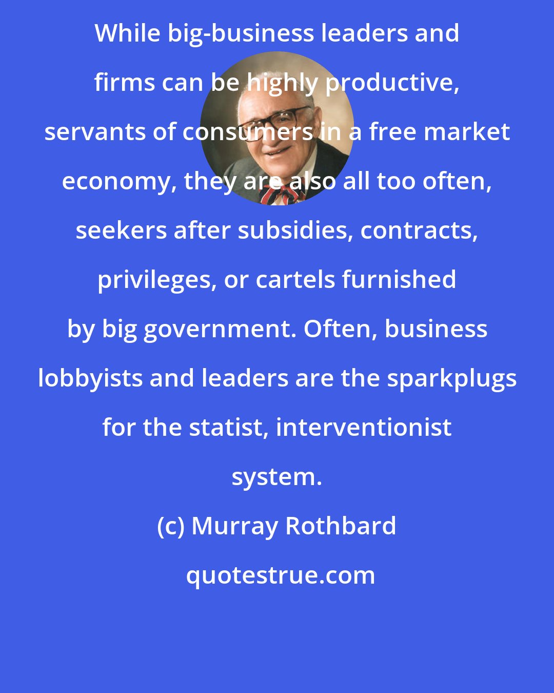 Murray Rothbard: While big-business leaders and firms can be highly productive, servants of consumers in a free market economy, they are also all too often, seekers after subsidies, contracts, privileges, or cartels furnished by big government. Often, business lobbyists and leaders are the sparkplugs for the statist, interventionist system.