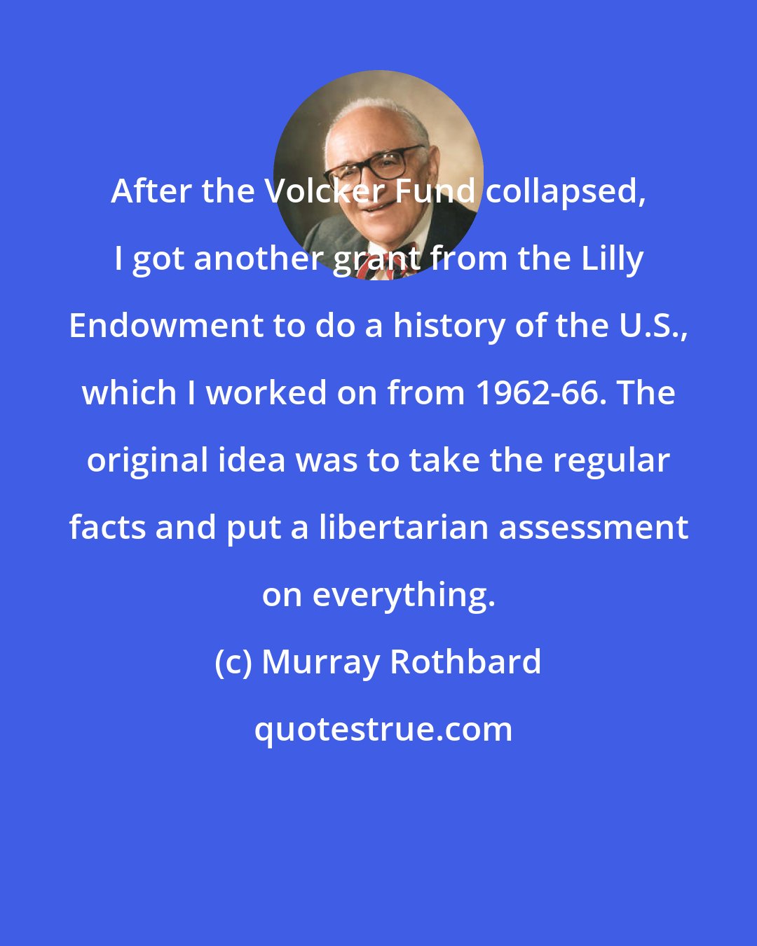 Murray Rothbard: After the Volcker Fund collapsed, I got another grant from the Lilly Endowment to do a history of the U.S., which I worked on from 1962-66. The original idea was to take the regular facts and put a libertarian assessment on everything.