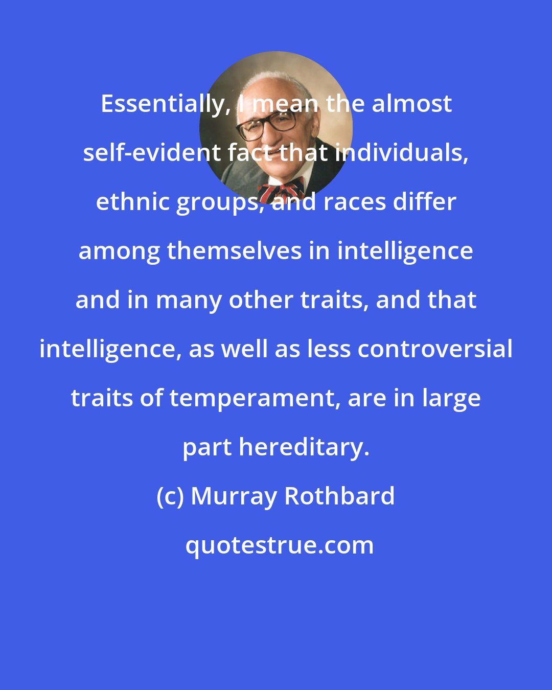 Murray Rothbard: Essentially, I mean the almost self-evident fact that individuals, ethnic groups, and races differ among themselves in intelligence and in many other traits, and that intelligence, as well as less controversial traits of temperament, are in large part hereditary.