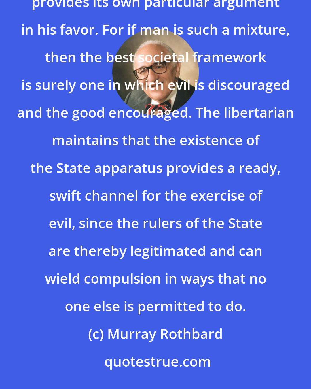 Murray Rothbard: In fact, the libertarian would reason that the fact that human nature is a mixture of both good and evil provides its own particular argument in his favor. For if man is such a mixture, then the best societal framework is surely one in which evil is discouraged and the good encouraged. The libertarian maintains that the existence of the State apparatus provides a ready, swift channel for the exercise of evil, since the rulers of the State are thereby legitimated and can wield compulsion in ways that no one else is permitted to do.