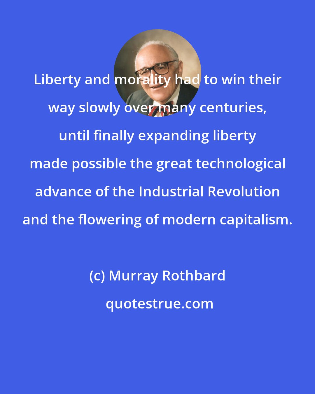 Murray Rothbard: Liberty and morality had to win their way slowly over many centuries, until finally expanding liberty made possible the great technological advance of the Industrial Revolution and the flowering of modern capitalism.