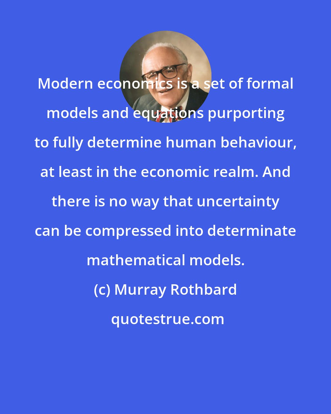 Murray Rothbard: Modern economics is a set of formal models and equations purporting to fully determine human behaviour, at least in the economic realm. And there is no way that uncertainty can be compressed into determinate mathematical models.