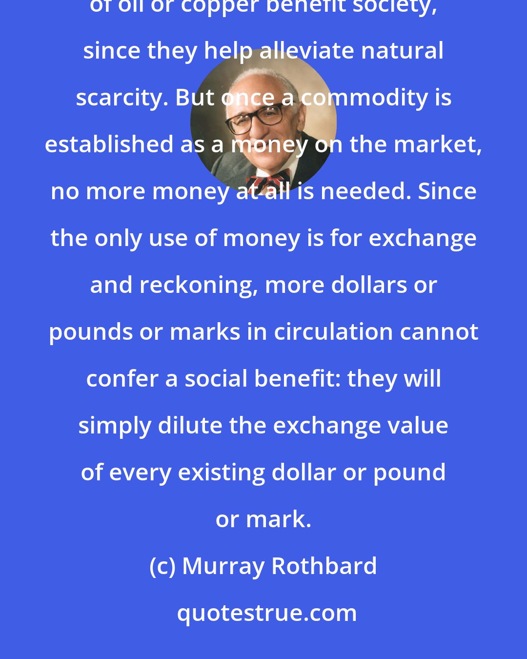 Murray Rothbard: Money is different from all other commodities: other things being equal, more shoes, or more discoveries of oil or copper benefit society, since they help alleviate natural scarcity. But once a commodity is established as a money on the market, no more money at all is needed. Since the only use of money is for exchange and reckoning, more dollars or pounds or marks in circulation cannot confer a social benefit: they will simply dilute the exchange value of every existing dollar or pound or mark.