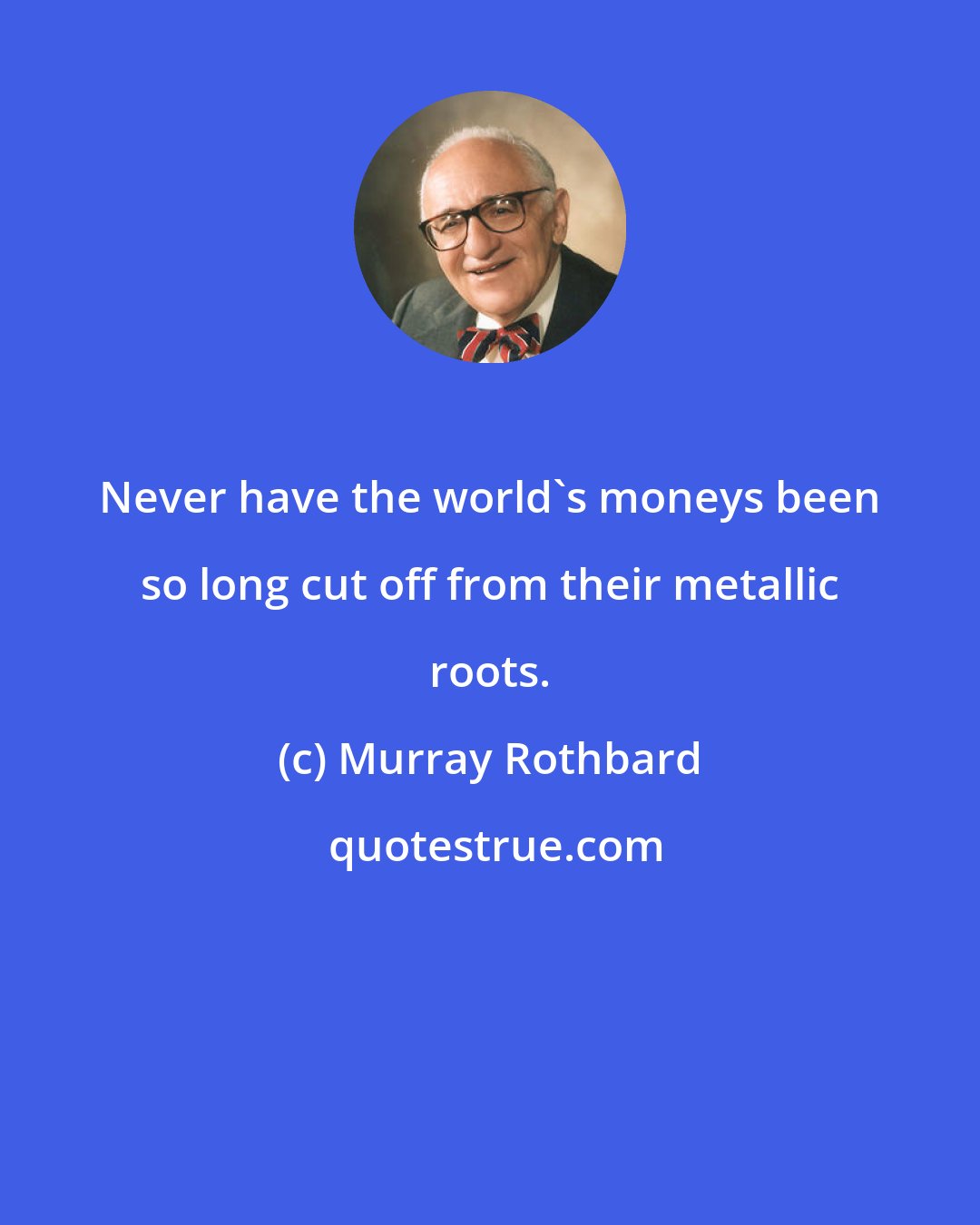 Murray Rothbard: Never have the world's moneys been so long cut off from their metallic roots.