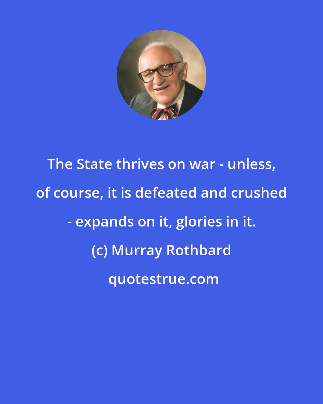 Murray Rothbard: The State thrives on war - unless, of course, it is defeated and crushed - expands on it, glories in it.