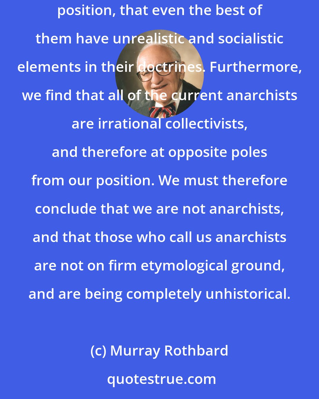 Murray Rothbard: We must therefore turn to history for enlightenment; here we find that none of the proclaimed anarchist groups correspond to the libertarian position, that even the best of them have unrealistic and socialistic elements in their doctrines. Furthermore, we find that all of the current anarchists are irrational collectivists, and therefore at opposite poles from our position. We must therefore conclude that we are not anarchists, and that those who call us anarchists are not on firm etymological ground, and are being completely unhistorical.