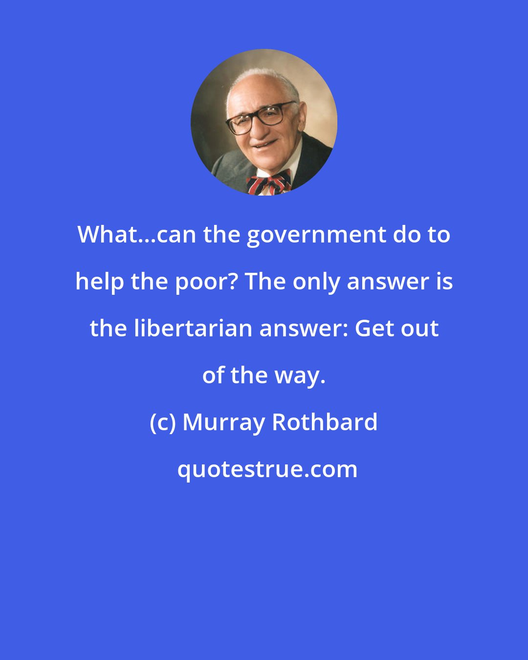 Murray Rothbard: What...can the government do to help the poor? The only answer is the libertarian answer: Get out of the way.