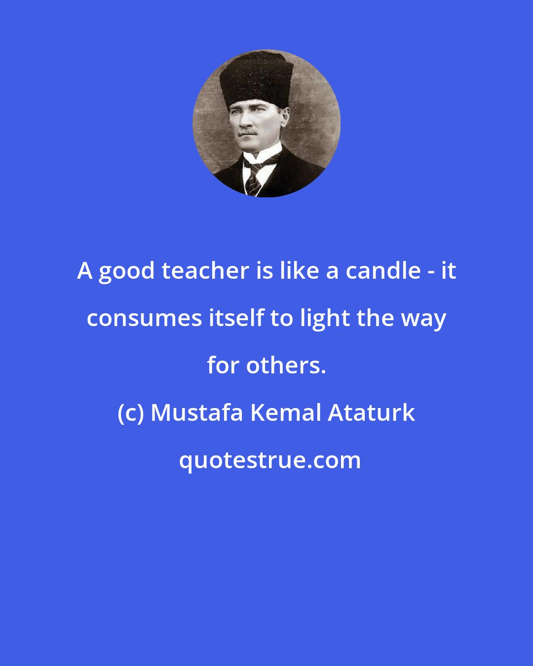 Mustafa Kemal Ataturk: A good teacher is like a candle - it consumes itself to light the way for others.