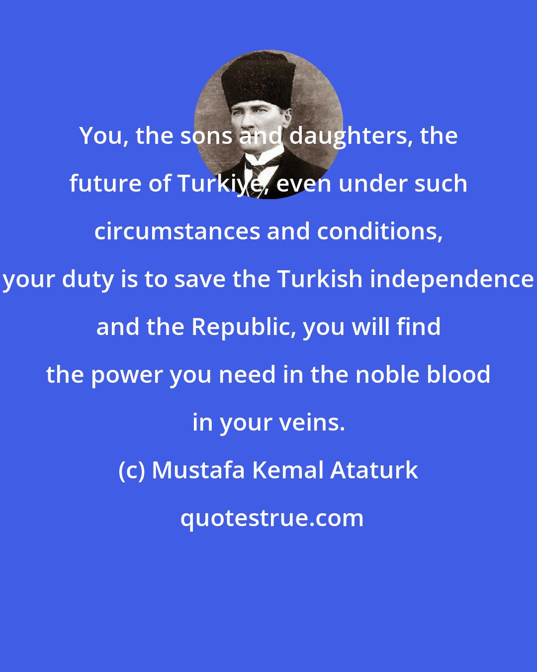 Mustafa Kemal Ataturk: You, the sons and daughters, the future of Turkiye, even under such circumstances and conditions, your duty is to save the Turkish independence and the Republic, you will find the power you need in the noble blood in your veins.
