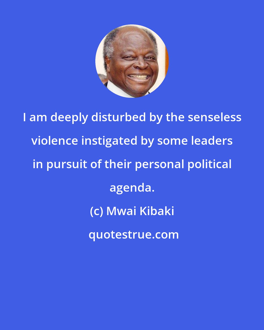 Mwai Kibaki: I am deeply disturbed by the senseless violence instigated by some leaders in pursuit of their personal political agenda.