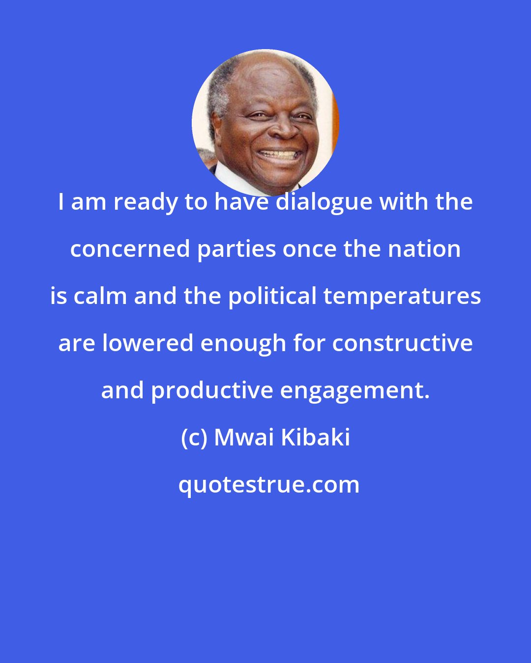 Mwai Kibaki: I am ready to have dialogue with the concerned parties once the nation is calm and the political temperatures are lowered enough for constructive and productive engagement.