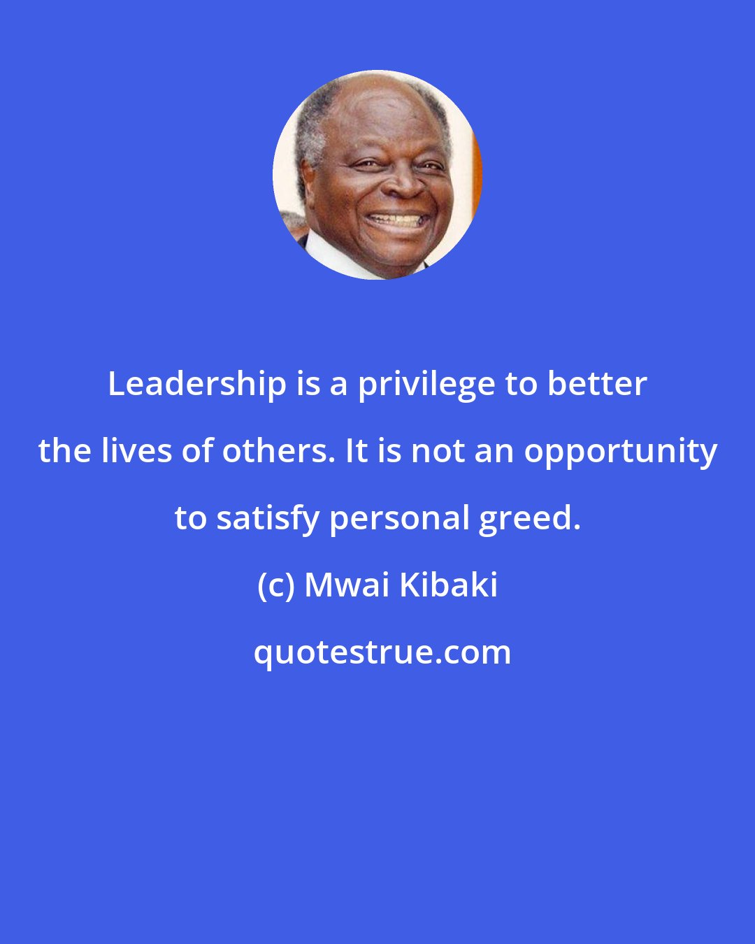 Mwai Kibaki: Leadership is a privilege to better the lives of others. It is not an opportunity to satisfy personal greed.