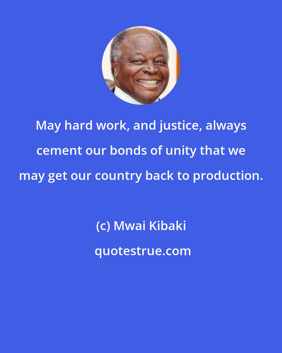 Mwai Kibaki: May hard work, and justice, always cement our bonds of unity that we may get our country back to production.