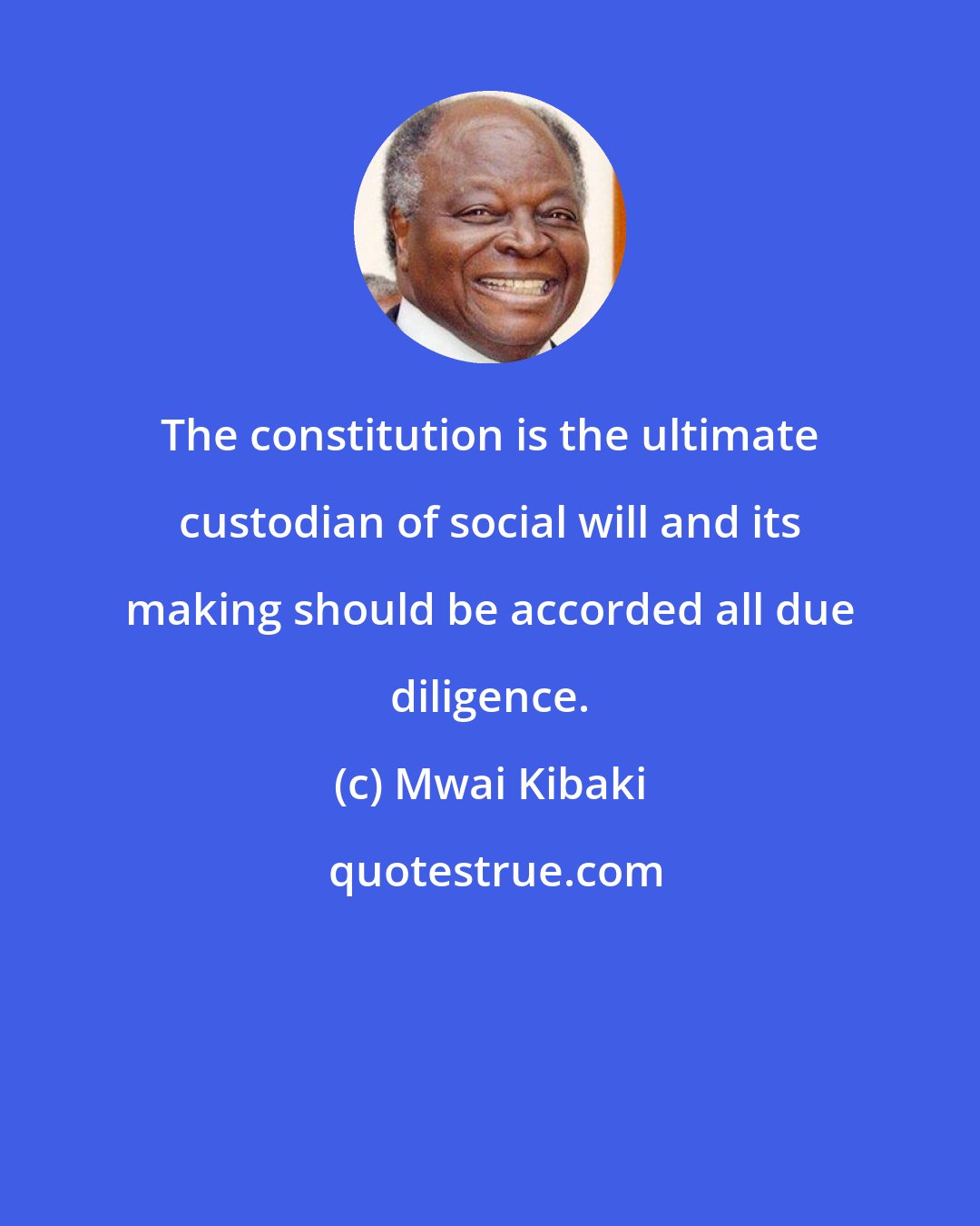 Mwai Kibaki: The constitution is the ultimate custodian of social will and its making should be accorded all due diligence.