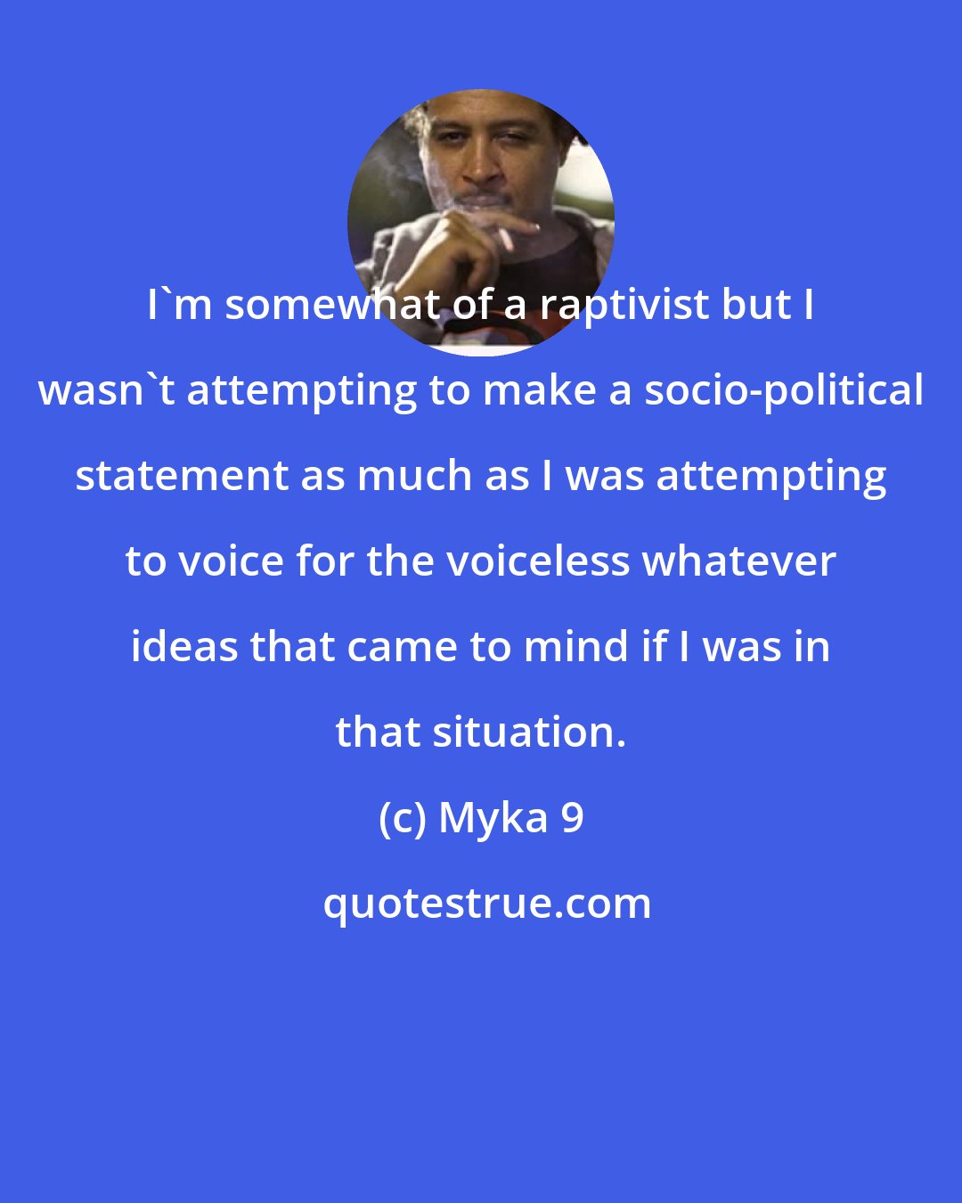 Myka 9: I'm somewhat of a raptivist but I wasn't attempting to make a socio-political statement as much as I was attempting to voice for the voiceless whatever ideas that came to mind if I was in that situation.