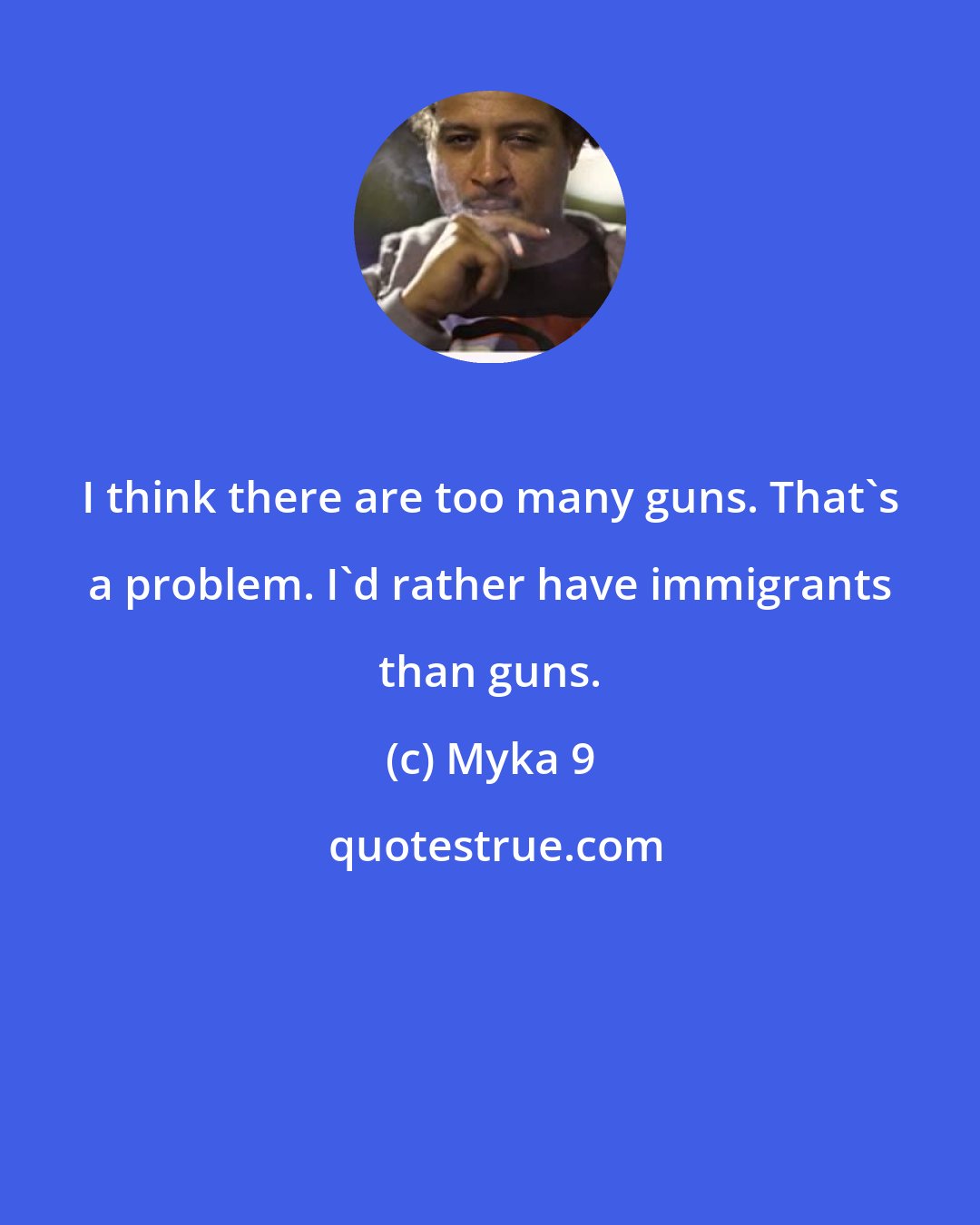 Myka 9: I think there are too many guns. That's a problem. I'd rather have immigrants than guns.