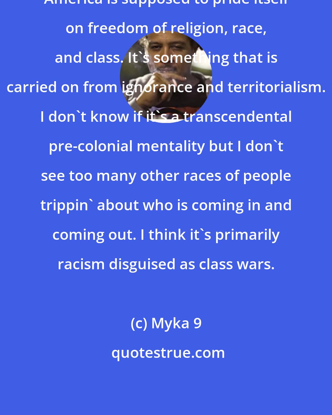 Myka 9: America is supposed to pride itself on freedom of religion, race, and class. It's something that is carried on from ignorance and territorialism. I don't know if it's a transcendental pre-colonial mentality but I don't see too many other races of people trippin' about who is coming in and coming out. I think it's primarily racism disguised as class wars.