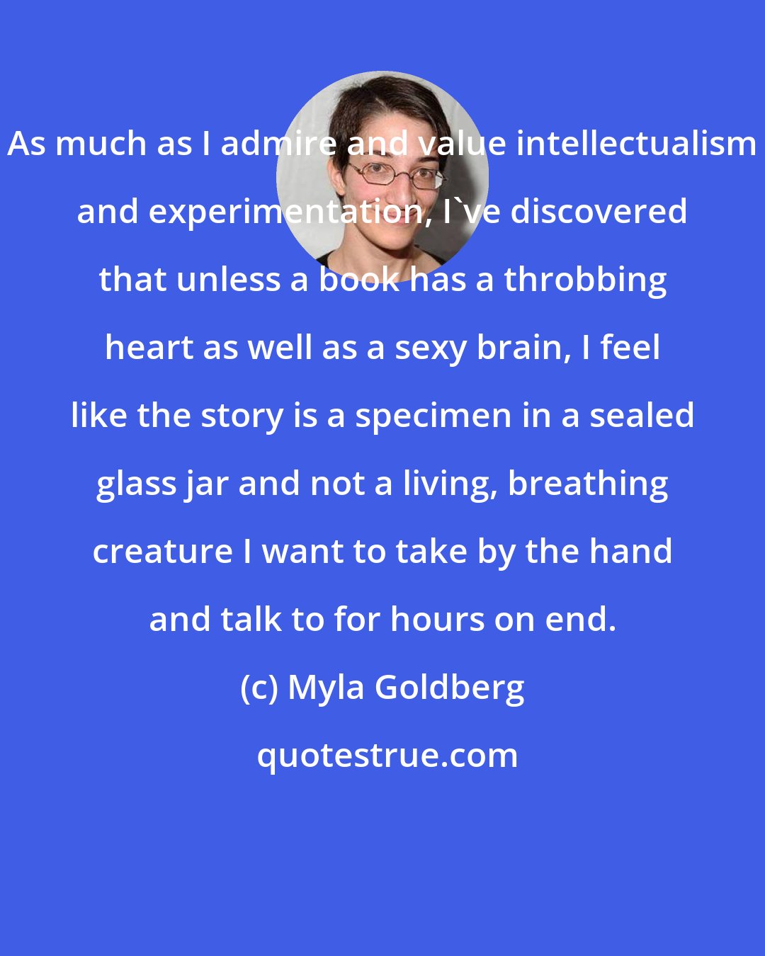 Myla Goldberg: As much as I admire and value intellectualism and experimentation, I've discovered that unless a book has a throbbing heart as well as a sexy brain, I feel like the story is a specimen in a sealed glass jar and not a living, breathing creature I want to take by the hand and talk to for hours on end.