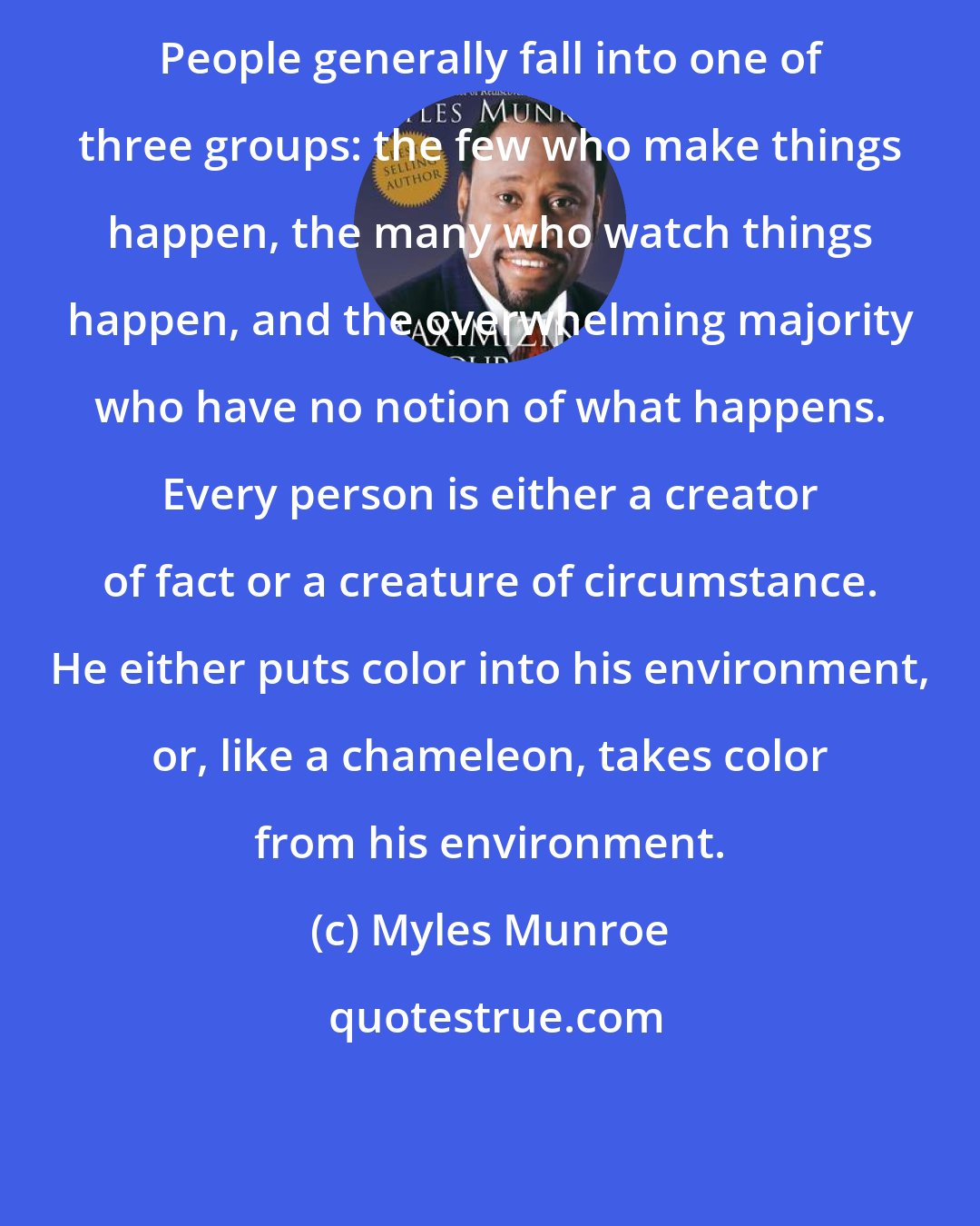 Myles Munroe: People generally fall into one of three groups: the few who make things happen, the many who watch things happen, and the overwhelming majority who have no notion of what happens. Every person is either a creator of fact or a creature of circumstance. He either puts color into his environment, or, like a chameleon, takes color from his environment.