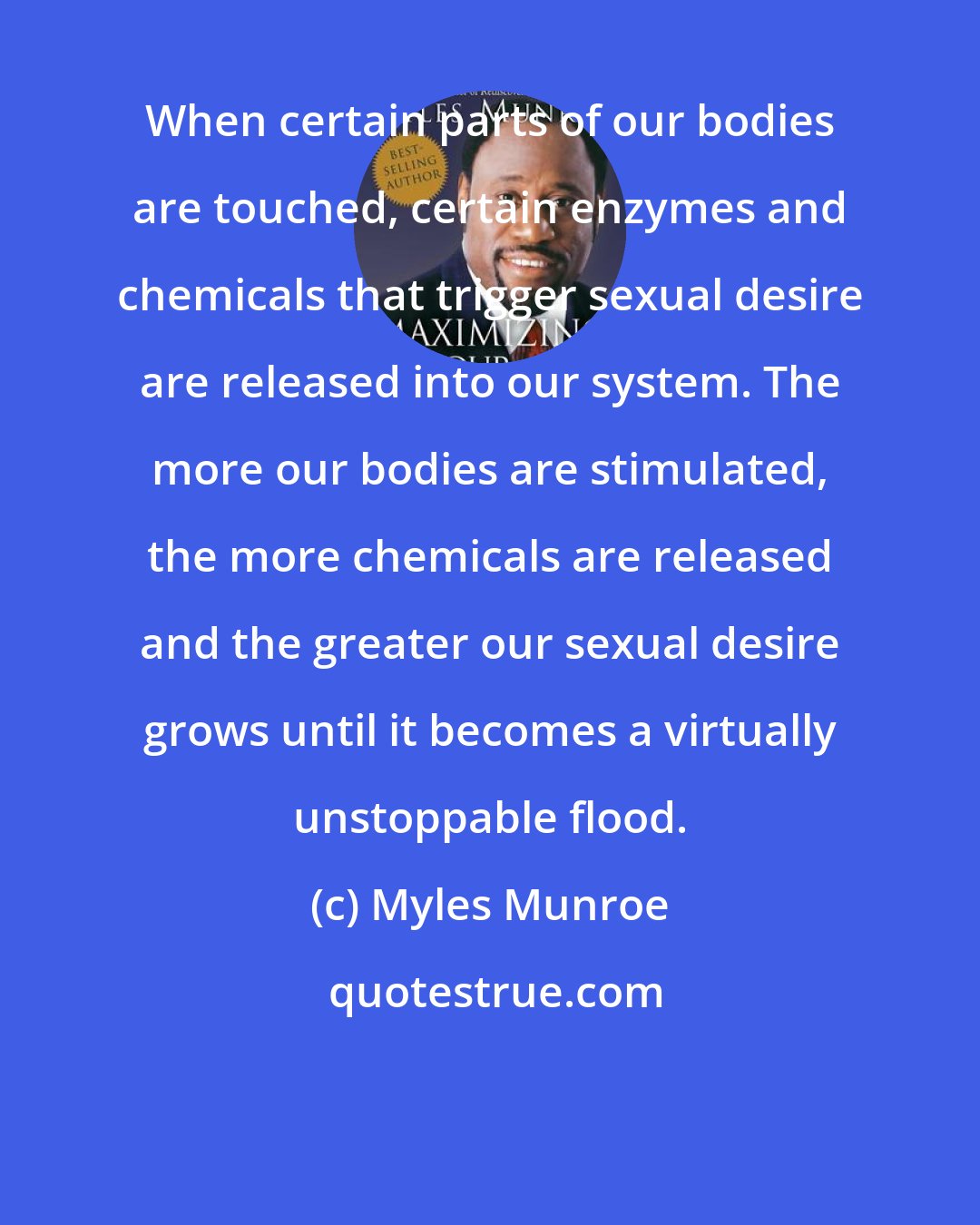 Myles Munroe: When certain parts of our bodies are touched, certain enzymes and chemicals that trigger sexual desire are released into our system. The more our bodies are stimulated, the more chemicals are released and the greater our sexual desire grows until it becomes a virtually unstoppable flood.