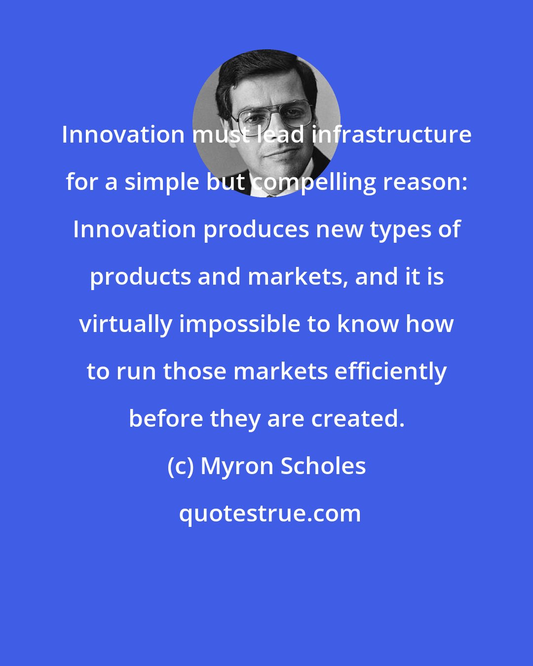 Myron Scholes: Innovation must lead infrastructure for a simple but compelling reason: Innovation produces new types of products and markets, and it is virtually impossible to know how to run those markets efficiently before they are created.