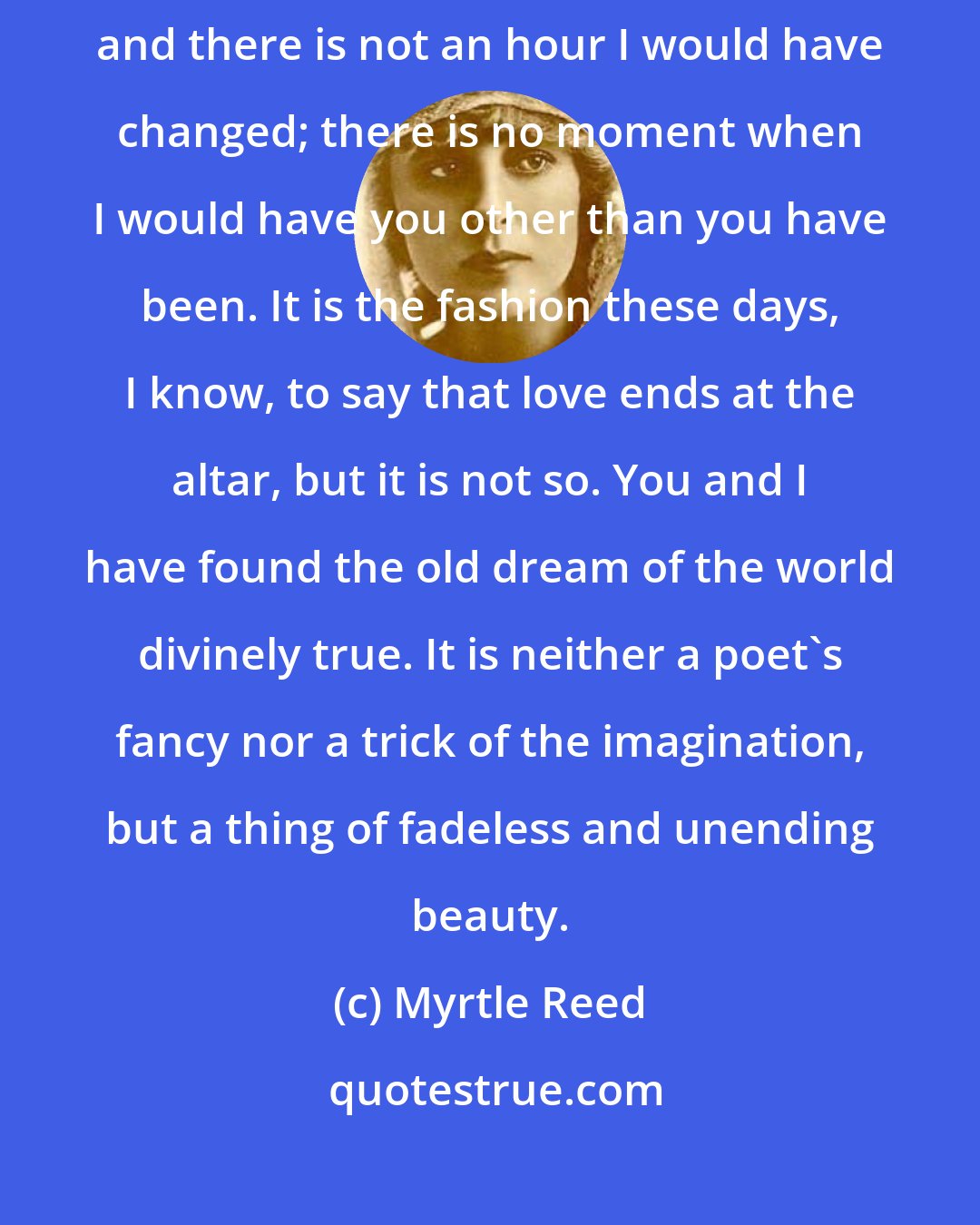 Myrtle Reed: Five golden years, Heart of Mine, have we walked the way of life together, and there is not an hour I would have changed; there is no moment when I would have you other than you have been. It is the fashion these days, I know, to say that love ends at the altar, but it is not so. You and I have found the old dream of the world divinely true. It is neither a poet's fancy nor a trick of the imagination, but a thing of fadeless and unending beauty.