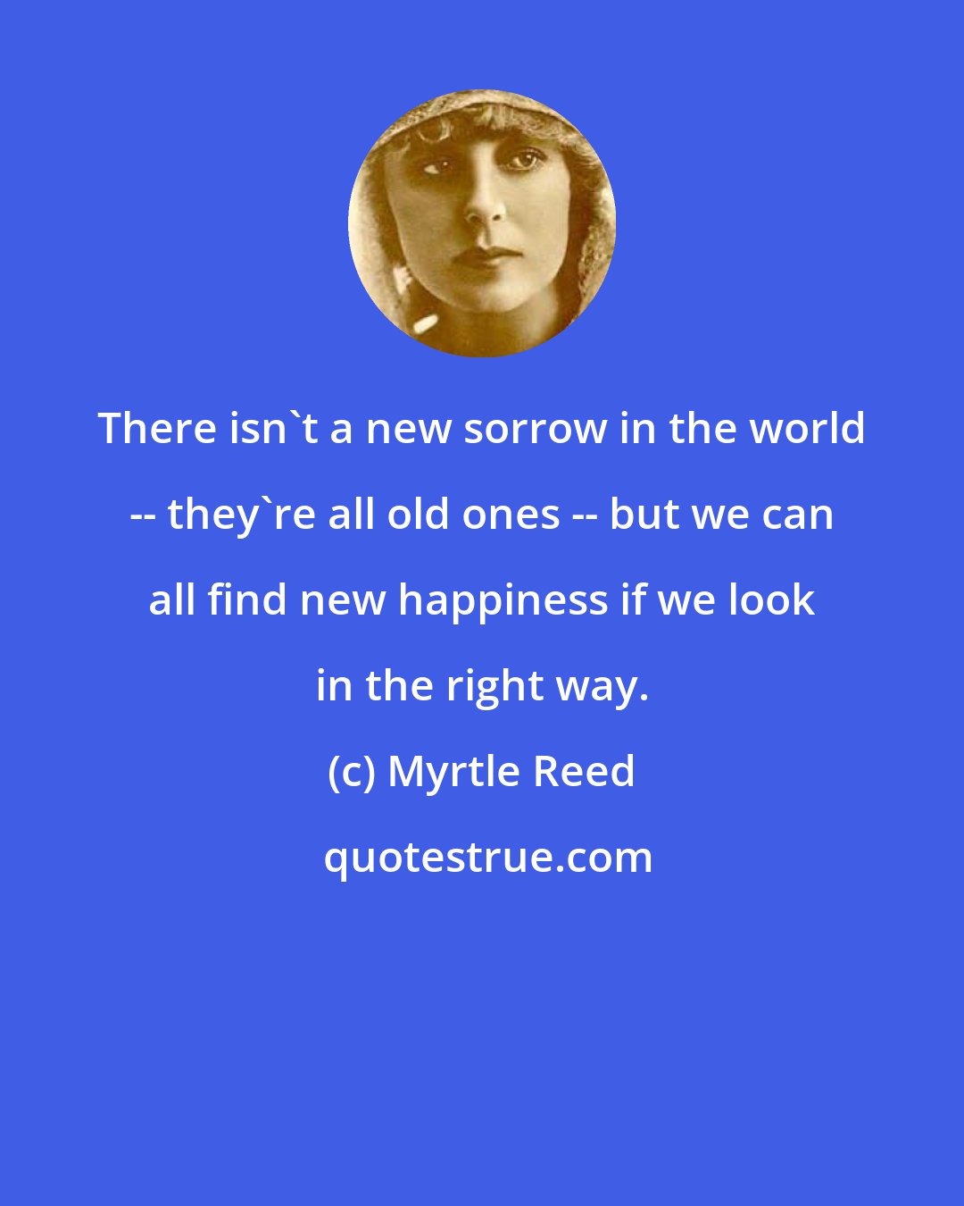 Myrtle Reed: There isn't a new sorrow in the world -- they're all old ones -- but we can all find new happiness if we look in the right way.
