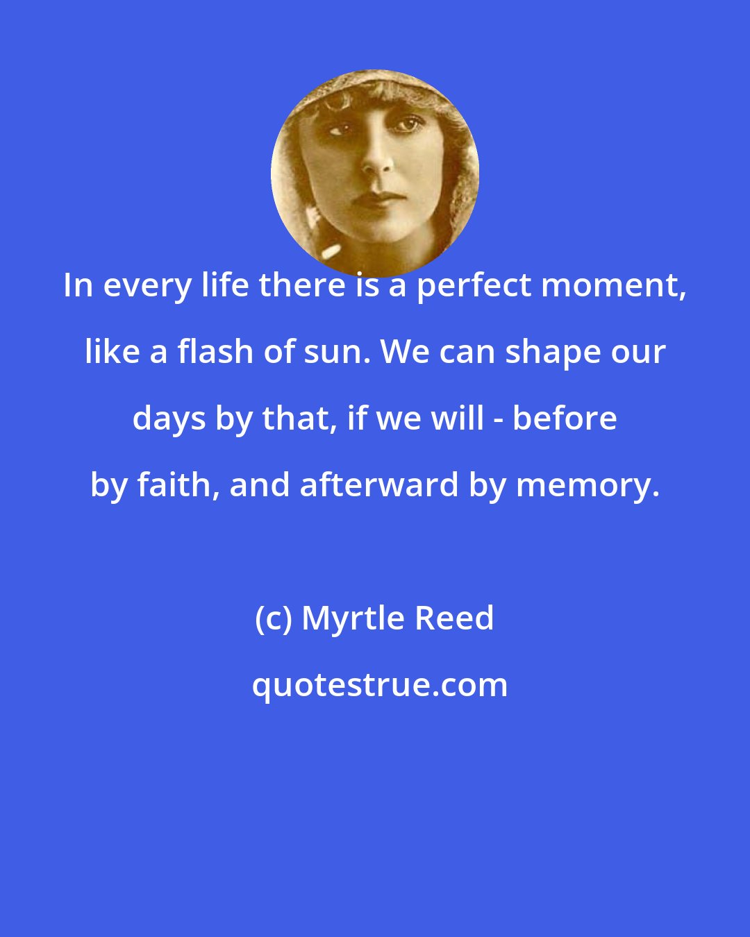 Myrtle Reed: In every life there is a perfect moment, like a flash of sun. We can shape our days by that, if we will - before by faith, and afterward by memory.
