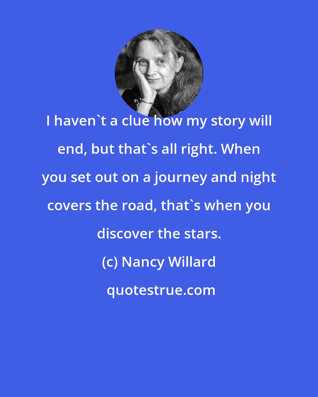 Nancy Willard: I haven't a clue how my story will end, but that's all right. When you set out on a journey and night covers the road, that's when you discover the stars.