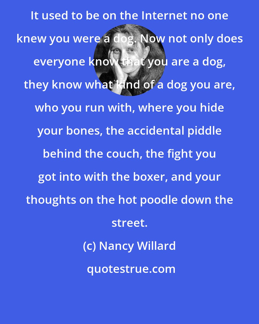 Nancy Willard: It used to be on the Internet no one knew you were a dog. Now not only does everyone know that you are a dog, they know what kind of a dog you are, who you run with, where you hide your bones, the accidental piddle behind the couch, the fight you got into with the boxer, and your thoughts on the hot poodle down the street.