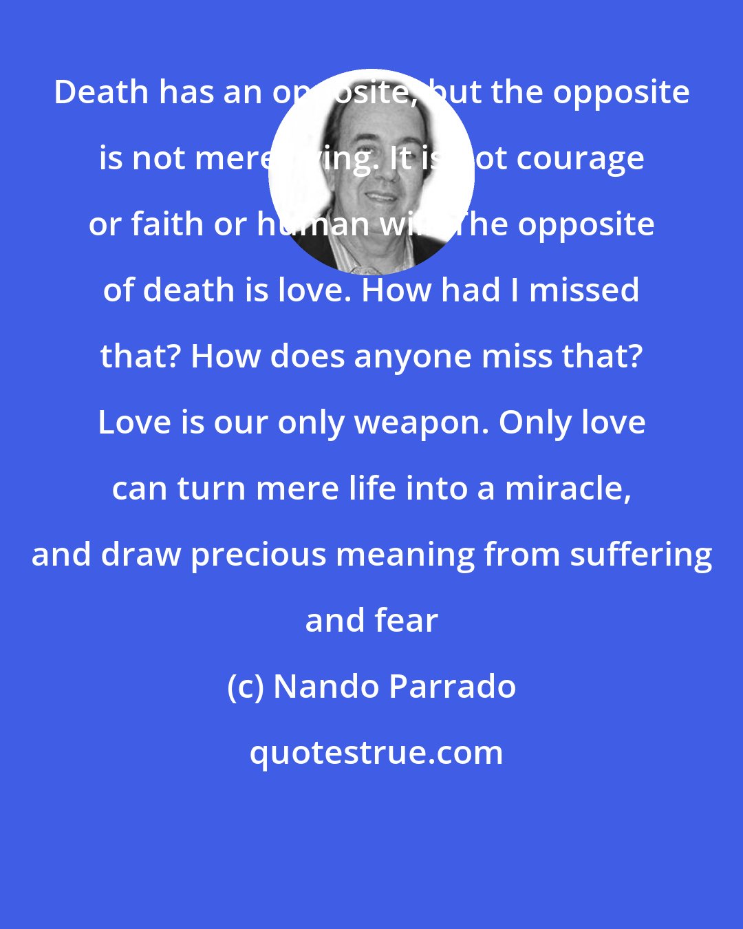 Nando Parrado: Death has an opposite, but the opposite is not mere living. It is not courage or faith or human will. The opposite of death is love. How had I missed that? How does anyone miss that? Love is our only weapon. Only love can turn mere life into a miracle, and draw precious meaning from suffering and fear